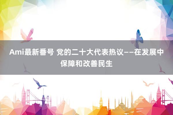 Ami最新番号 党的二十大代表热议——在发展中保障和改善民生