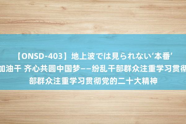 【ONSD-403】地上波では見られない‘本番’4時間 撸起袖子加油干 齐心共圆中国梦——纷乱干部群众注重学习贯彻党的二十大精神