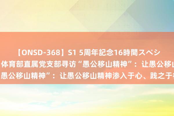 【ONSD-368】S1 5周年記念16時間スペシャル WHITE 【主题老师】体育部直属党支部寻访“愚公移山精神”：让愚公移山精神渗入于心、践之于行