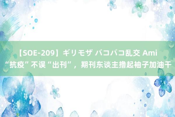 【SOE-209】ギリモザ バコバコ乱交 Ami “抗疫”不误“出刊”，期刊东谈主撸起袖子加油干