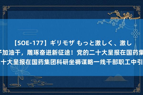 【SOE-177】ギリモザ もっと激しく、激しく突いて Ami 撸起袖子加油干，雕琢奋进新征途！党的二十大呈报在国药集团科研坐褥谋略一线干部职工中引起浓烈反响