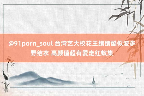 @91porn_soul 台湾艺大校花王绪绪酷似波多野结衣 高颜值超有爱走红蚁集