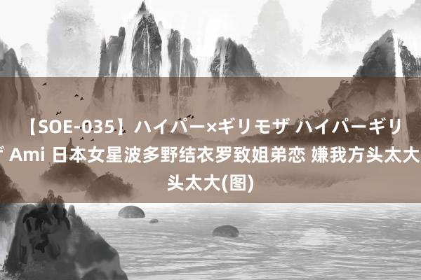 【SOE-035】ハイパー×ギリモザ ハイパーギリモザ Ami 日本女星波多野结衣罗致姐弟恋 嫌我方头太大(图)