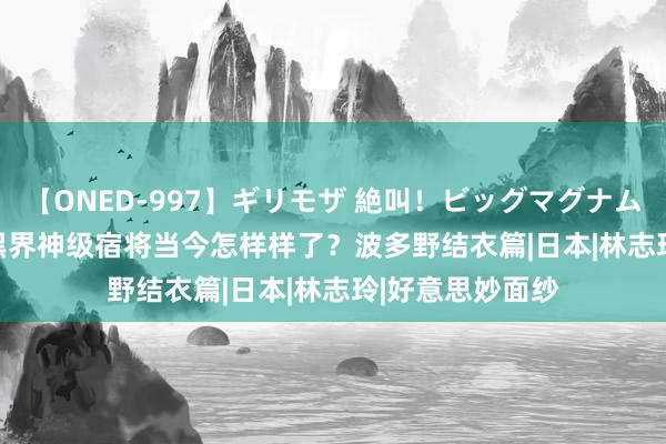 【ONED-997】ギリモザ 絶叫！ビッグマグナムFUCK Ami 暗黑界神级宿将当今怎样样了？波多野结衣篇|日本|林志玲|好意思妙面纱