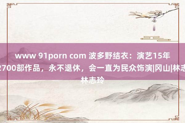 www 91porn com 波多野结衣：演艺15年，2700部作品，永不退休，会一直为民众饰演|冈山|林志玲