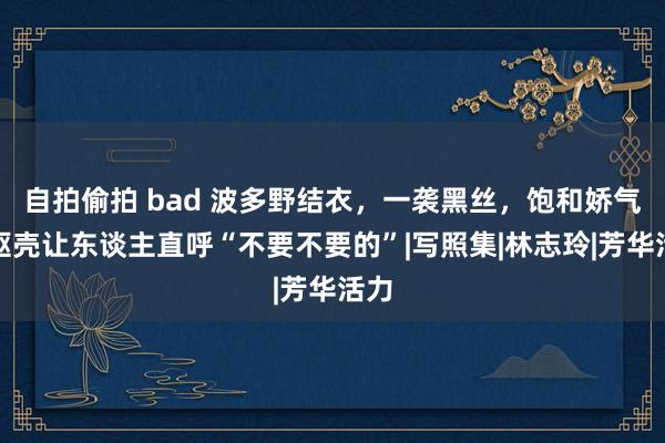 自拍偷拍 bad 波多野结衣，一袭黑丝，饱和娇气的躯壳让东谈主直呼“不要不要的”|写照集|林志玲|芳华活力