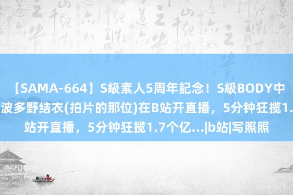 【SAMA-664】S級素人5周年記念！S級BODY中出しBEST30 8時間 波多野结衣(拍片的那位)在B站开直播，5分钟狂揽1.7个亿...|b站|写照照