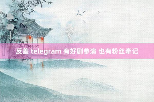 反差 telegram 有好剧参演 也有粉丝牵记