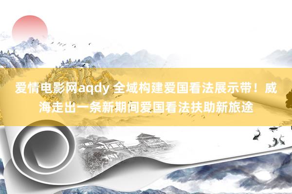 爱情电影网aqdy 全域构建爱国看法展示带！威海走出一条新期间爱国看法扶助新旅途