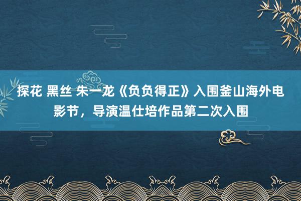 探花 黑丝 朱一龙《负负得正》入围釜山海外电影节，导演温仕培作品第二次入围