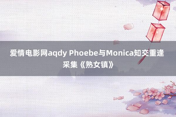 爱情电影网aqdy Phoebe与Monica知交重逢 采集《熟女镇》