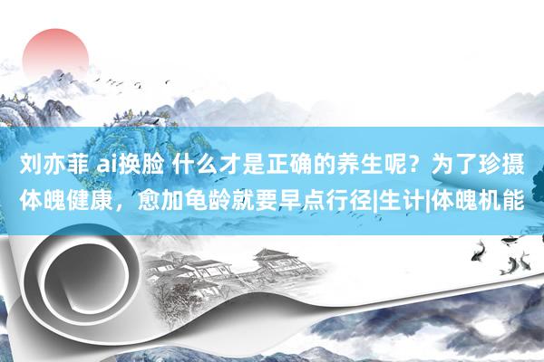 刘亦菲 ai换脸 什么才是正确的养生呢？为了珍摄体魄健康，愈加龟龄就要早点行径|生计|体魄机能