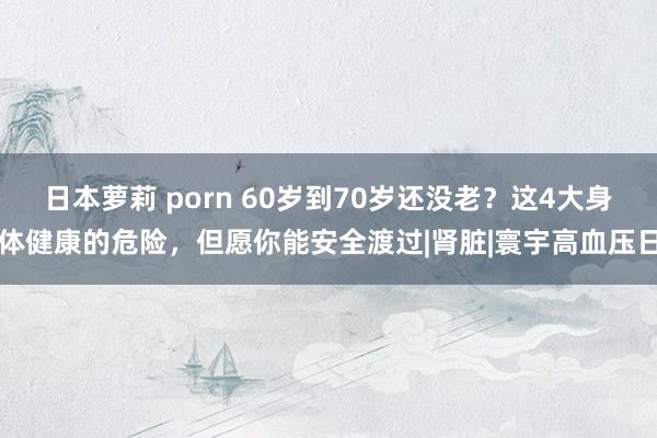 日本萝莉 porn 60岁到70岁还没老？这4大身体健康的危险，但愿你能安全渡过|肾脏|寰宇高血压日