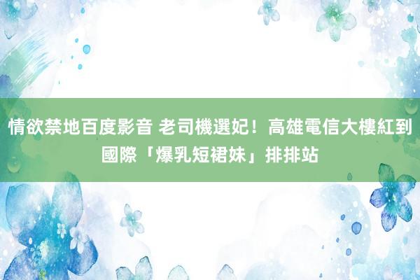 情欲禁地百度影音 老司機選妃！高雄電信大樓紅到國際　「爆乳短裙妹」排排站