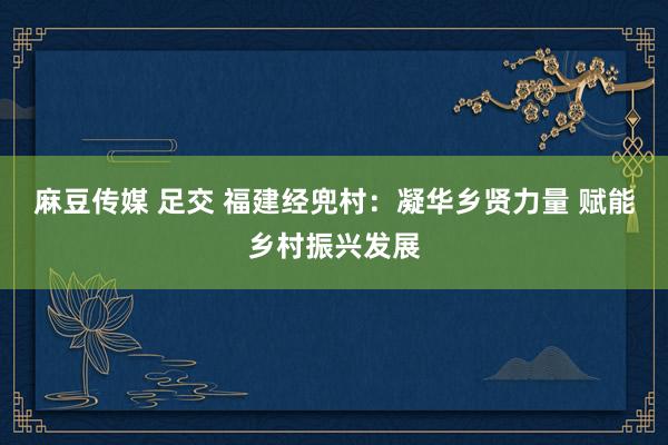 麻豆传媒 足交 福建经兜村：凝华乡贤力量 赋能乡村振兴发展