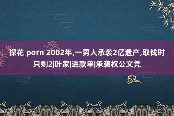 探花 porn 2002年，一男人承袭2亿遗产，取钱时只剩2|叶家|进款单|承袭权公文凭