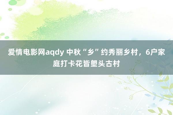 爱情电影网aqdy 中秋“乡”约秀丽乡村，6户家庭打卡花皆塱头古村