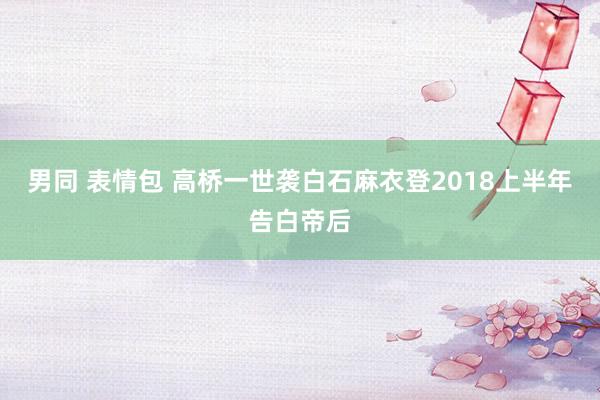 男同 表情包 高桥一世袭白石麻衣登2018上半年告白帝后