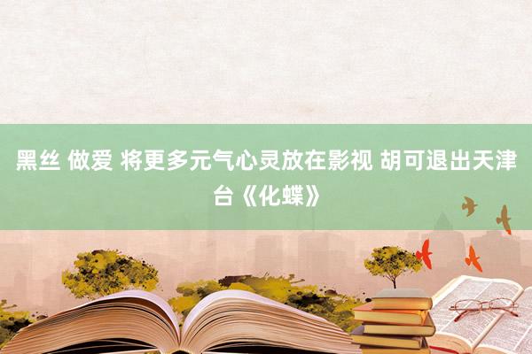 黑丝 做爱 将更多元气心灵放在影视 胡可退出天津台《化蝶》