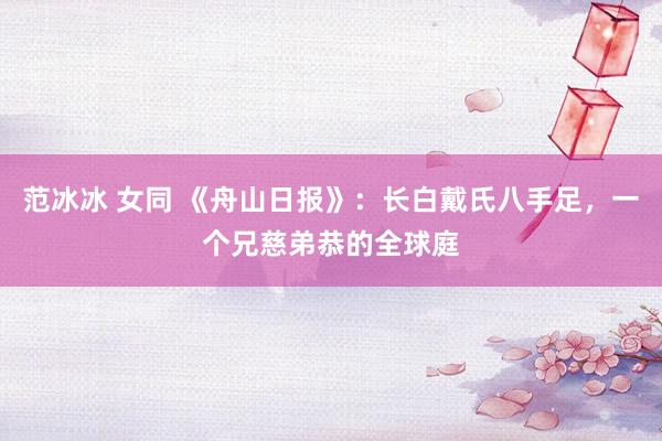 范冰冰 女同 《舟山日报》：长白戴氏八手足，一个兄慈弟恭的全球庭