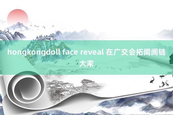 hongkongdoll face reveal 在广交会拓阛阓链大家