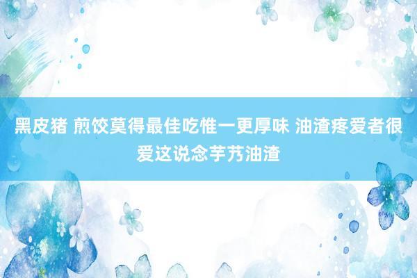 黑皮猪 煎饺莫得最佳吃惟一更厚味 油渣疼爱者很爱这说念芋艿油渣