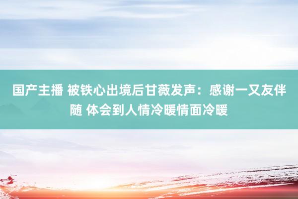 国产主播 被铁心出境后甘薇发声：感谢一又友伴随 体会到人情冷暖情面冷暖