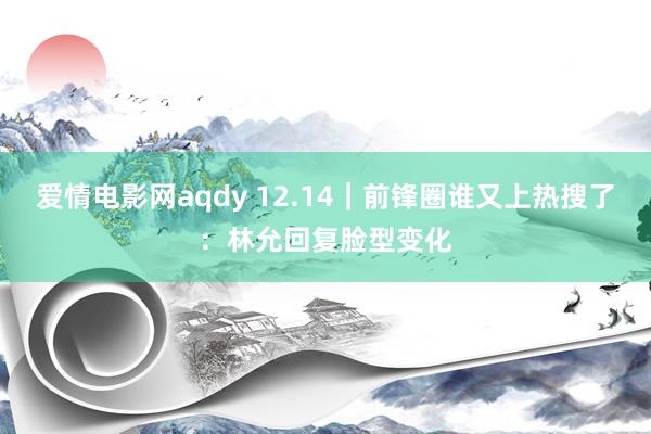 爱情电影网aqdy 12.14｜前锋圈谁又上热搜了：林允回复脸型变化