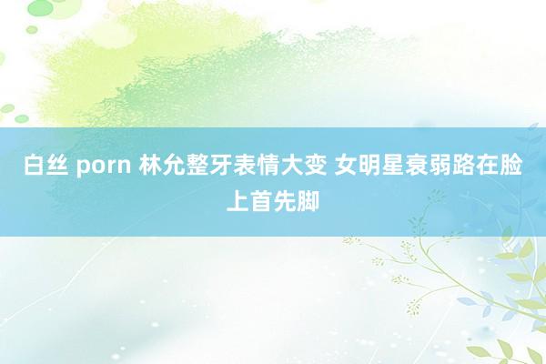 白丝 porn 林允整牙表情大变 女明星衰弱路在脸上首先脚