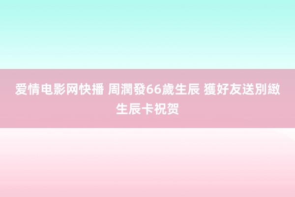 爱情电影网快播 周潤發66歲生辰 獲好友送別緻生辰卡祝贺