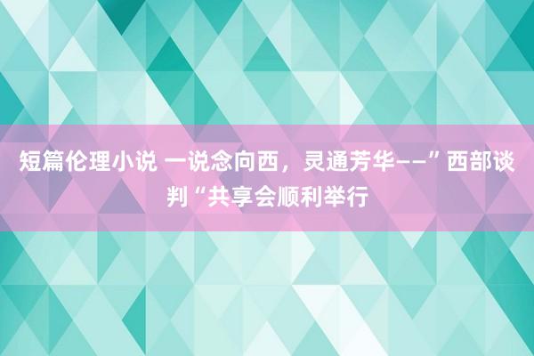 短篇伦理小说 一说念向西，灵通芳华——”西部谈判“共享会顺利举行