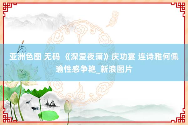 亚洲色图 无码 《深爱夜蒲》庆功宴 连诗雅何佩瑜性感争艳_新浪图片