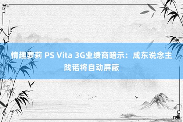 情趣萝莉 PS Vita 3G业绩商暗示：成东说念主践诺将自动屏蔽