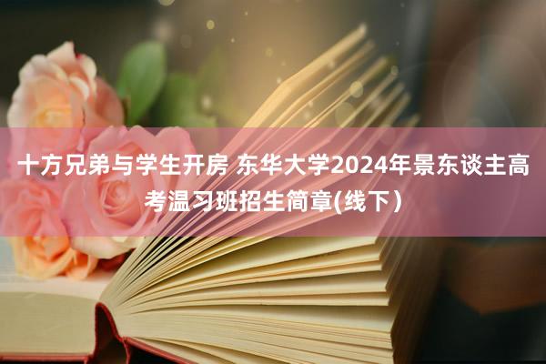 十方兄弟与学生开房 东华大学2024年景东谈主高考温习班招生简章(线下）