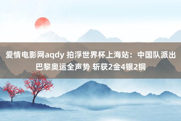 爱情电影网aqdy 拍浮世界杯上海站：中国队派出巴黎奥运全声势 斩获2金4银2铜