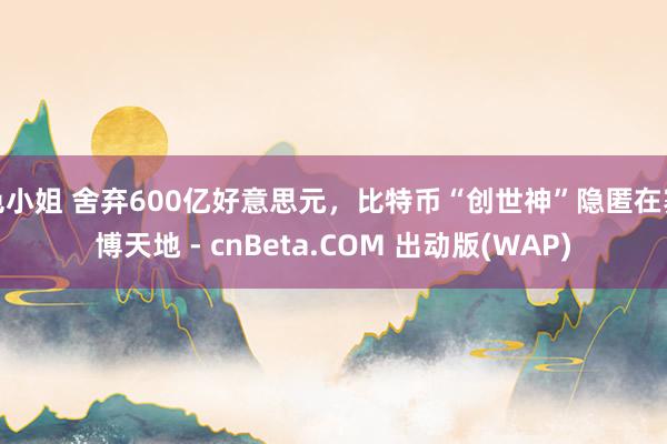 色小姐 舍弃600亿好意思元，比特币“创世神”隐匿在赛博天地 - cnBeta.COM 出动版(WAP)