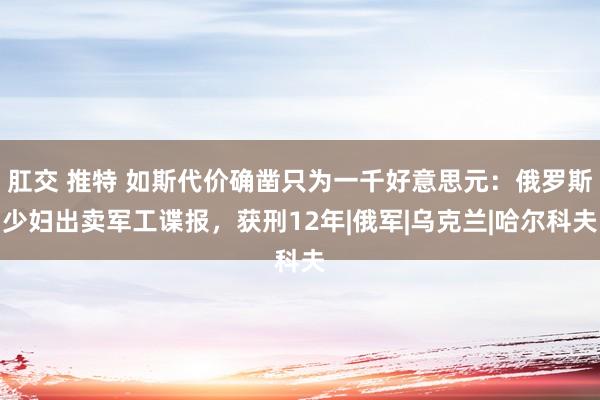 肛交 推特 如斯代价确凿只为一千好意思元：俄罗斯少妇出卖军工谍报，获刑12年|俄军|乌克兰|哈尔科夫