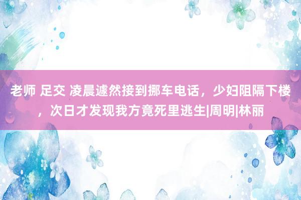 老师 足交 凌晨遽然接到挪车电话，少妇阻隔下楼，次日才发现我方竟死里逃生|周明|林丽