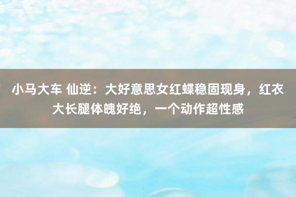 小马大车 仙逆：大好意思女红蝶稳固现身，红衣大长腿体魄好绝，一个动作超性感