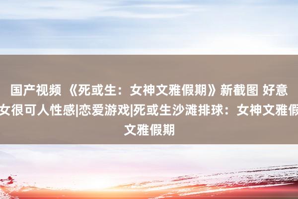 国产视频 《死或生：女神文雅假期》新截图 好意思女很可人性感|恋爱游戏|死或生沙滩排球：女神文雅假期