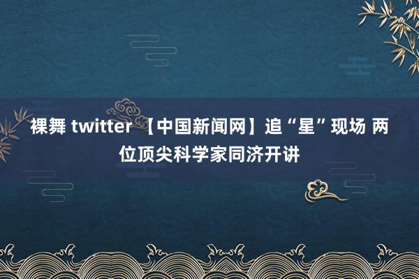 裸舞 twitter 【中国新闻网】追“星”现场 两位顶尖科学家同济开讲