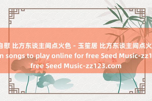 女生 自慰 比方东谈主间点火色 - 玉笙居 比方东谈主间点火色 Full version songs to play online for free Seed Music-zz123.com