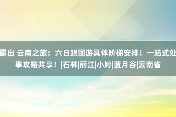 露出 云南之旅：六日跟团游具体阶梯安排！一站式处事攻略共享！|石林|丽江|小婷|蓝月谷|云南省