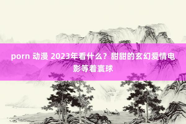 porn 动漫 2023年看什么？甜甜的玄幻爱情电影等着寰球