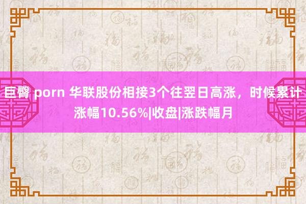 巨臀 porn 华联股份相接3个往翌日高涨，时候累计涨幅10.56%|收盘|涨跌幅月