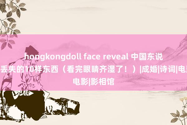 hongkongdoll face reveal 中国东说念主正在丢失的10样东西（看完眼睛齐湿了！）|成婚|诗词|电影|影相馆