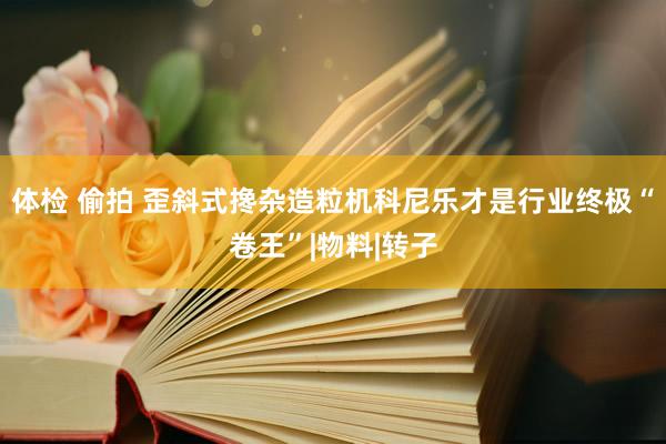 体检 偷拍 歪斜式搀杂造粒机科尼乐才是行业终极“卷王”|物料|转子