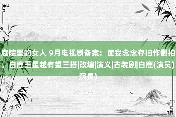 庭院里的女人 9月电视剧备案：匪我念念存旧作翻拍，白鹿王星越有望三搭|改编|演义|古装剧|白鹿(演员)