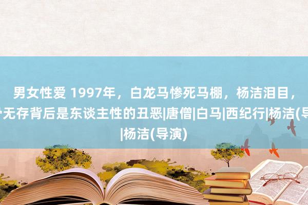 男女性爱 1997年，白龙马惨死马棚，杨洁泪目，尸骨无存背后是东谈主性的丑恶|唐僧|白马|西纪行|杨洁(导演)