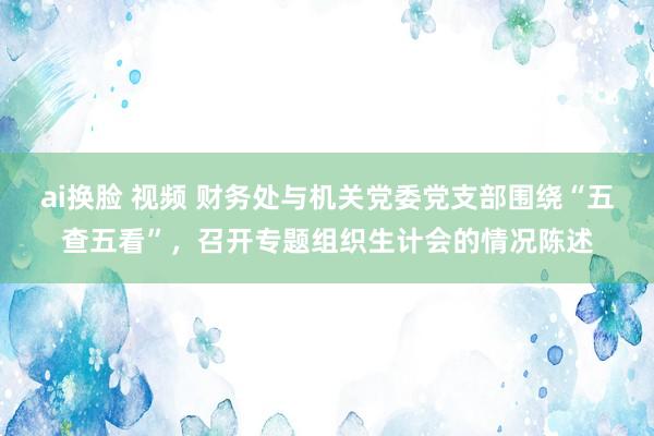 ai换脸 视频 财务处与机关党委党支部围绕“五查五看”，召开专题组织生计会的情况陈述